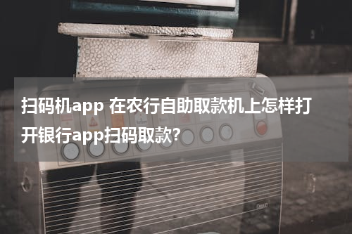 扫码机app 在农行自助取款机上怎样打开银行app扫码取款？