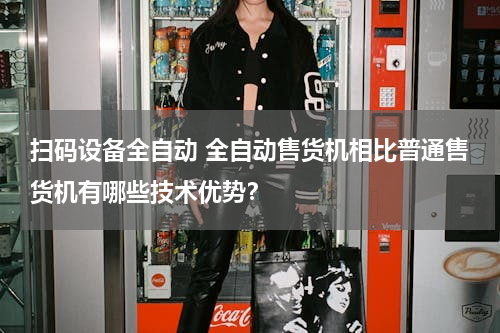 扫码设备全自动 全自动售货机相比普通售货机有哪些技术优势？
