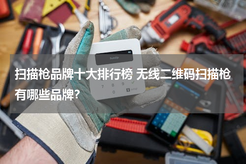 扫描枪品牌十大排行榜 无线二维码扫描枪有哪些品牌？