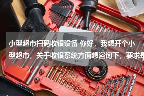 小型超市扫码收银设备 你好，我想开个小型超市，关于收银系统方面想咨询下，要求是带商品扫描的那种需要哪些设备？