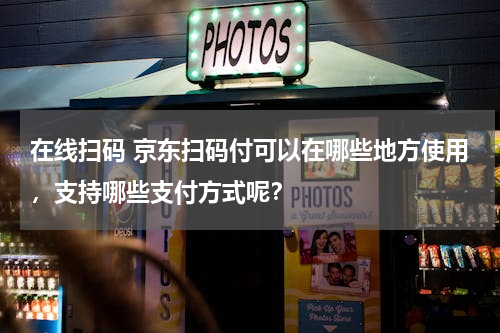 在线扫码 京东扫码付可以在哪些地方使用，支持哪些支付方式呢？