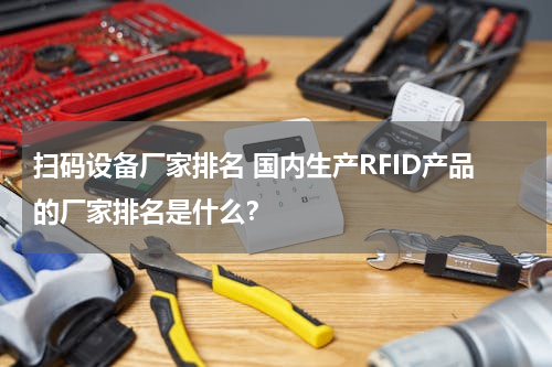 扫码设备厂家排名 国内生产RFID产品的厂家排名是什么？