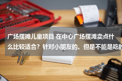 广场摆摊儿童项目 在中心广场摆滩卖点什么比较适合？针对小朋友的。但是不能是吃的！