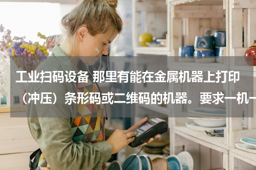 工业扫码设备 那里有能在金属机器上打印（冲压）条形码或二维码的机器。要求一机一号，经久耐用，扫描枪可读。
