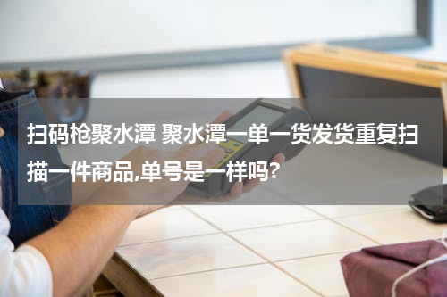 扫码枪聚水潭 聚水潭一单一货发货重复扫描一件商品,单号是一样吗?