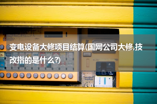 变电设备大修项目结算(国网公司大修,技改指的是什么?)