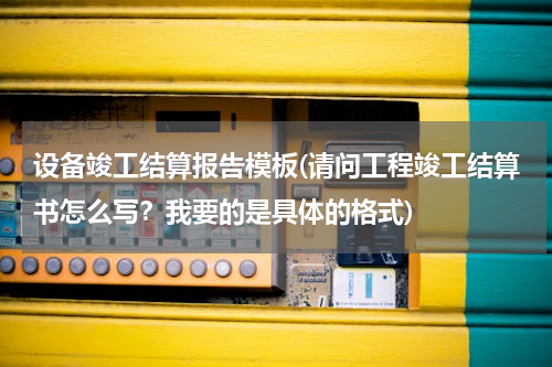 设备竣工结算报告模板(请问工程竣工结算书怎么写？我要的是具体的格式)