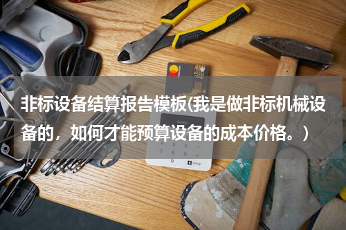 非标设备结算报告模板(我是做非标机械设备的，如何才能预算设备的成本价格。)