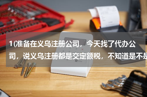 1(准备在义乌注册公司，今天找了代办公司，说义乌注册都是交定额税，不知道是不是这样？各位大侠告知一下)