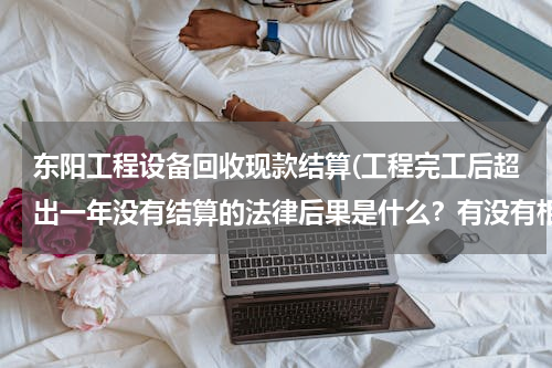 东阳工程设备回收现款结算(工程完工后超出一年没有结算的法律后果是什么？有没有相关规定？)