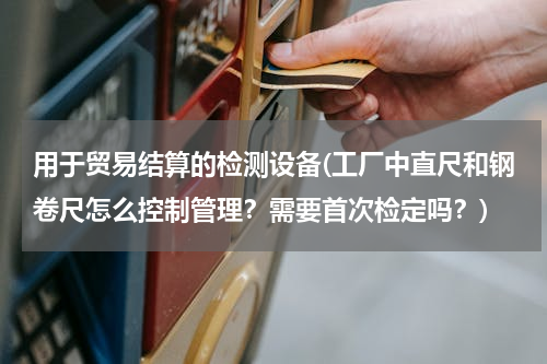 用于贸易结算的检测设备(工厂中直尺和钢卷尺怎么控制管理？需要首次检定吗？)