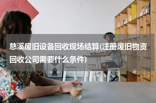 慈溪废旧设备回收现场结算(注册废旧物资回收公司需要什么条件)