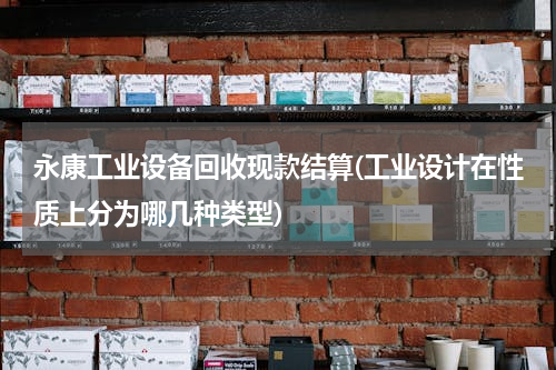永康工业设备回收现款结算(工业设计在性质上分为哪几种类型)