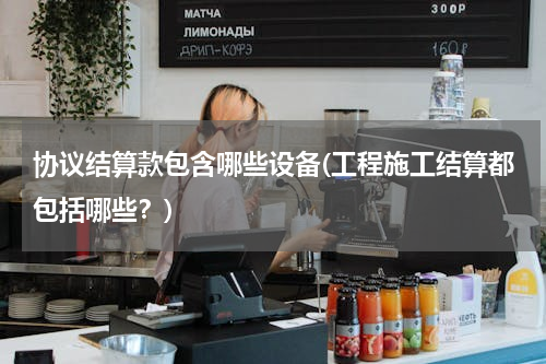 协议结算款包含哪些设备(工程施工结算都包括哪些？)
