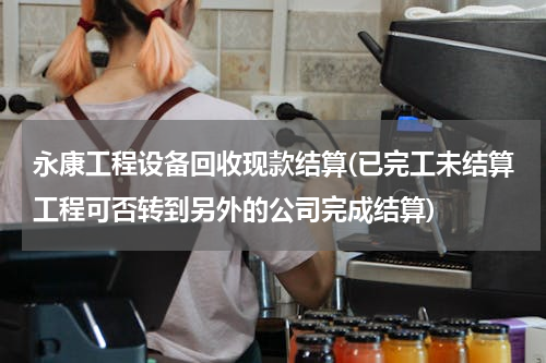 永康工程设备回收现款结算(已完工未结算工程可否转到另外的公司完成结算)