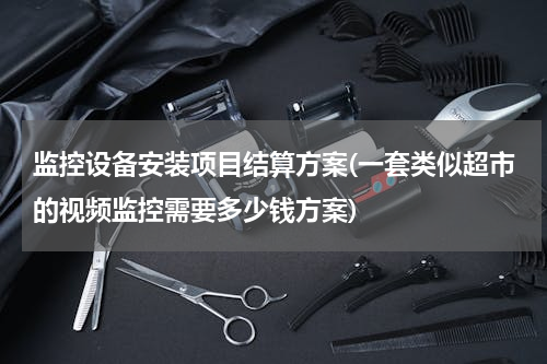 监控设备安装项目结算方案(一套类似超市的视频监控需要多少钱方案)