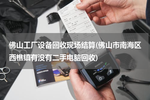 佛山工厂设备回收现场结算(佛山市南海区西樵镇有没有二手电脑回收)