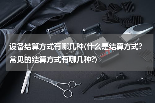 设备结算方式有哪几种(什么是结算方式?常见的结算方式有哪几种?)