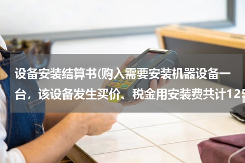 设备安装结算书(购入需要安装机器设备一台，该设备发生买价、税金用安装费共计125000元，该设备安装完工，经验收合交付使)