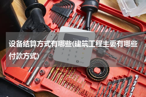 设备结算方式有哪些(建筑工程主要有哪些付款方式)