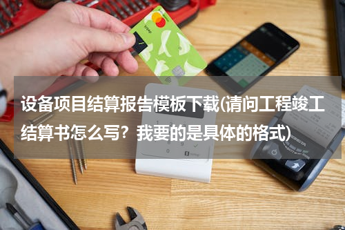 设备项目结算报告模板下载(请问工程竣工结算书怎么写？我要的是具体的格式)