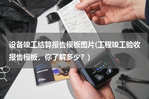 设备竣工结算报告模板图片(工程竣工验收报告模板，你了解多少？)