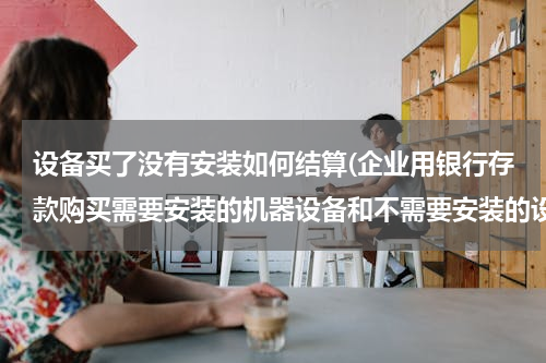 设备买了没有安装如何结算(企业用银行存款购买需要安装的机器设备和不需要安装的设备在财务上处理一样吗)