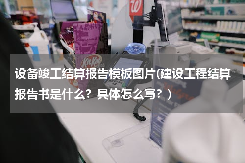 设备竣工结算报告模板图片(建设工程结算报告书是什么？具体怎么写？)
