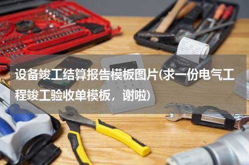 设备竣工结算报告模板图片(求一份电气工程竣工验收单模板，谢啦)