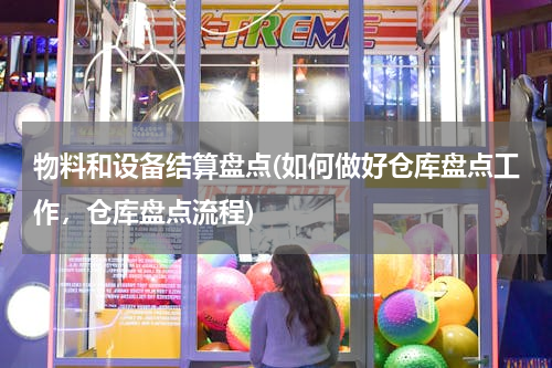 物料和设备结算盘点(如何做好仓库盘点工作，仓库盘点流程)