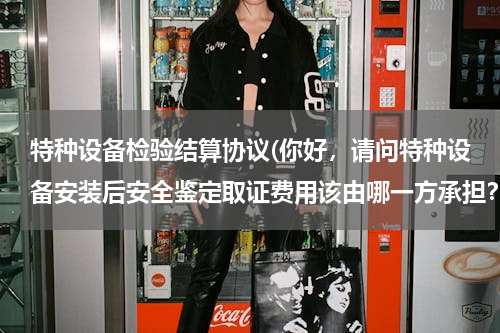 特种设备检验结算协议(你好，请问特种设备安装后安全鉴定取证费用该由哪一方承担？若建设方承担有没有相应的条款、规范依据？)