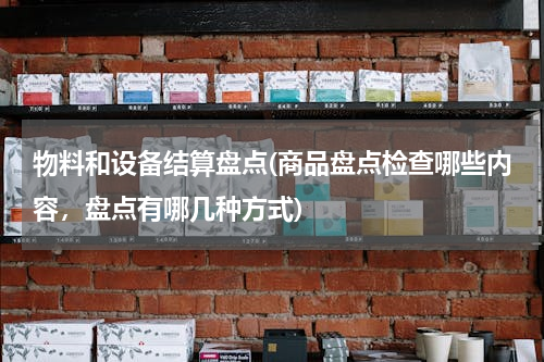 物料和设备结算盘点(商品盘点检查哪些内容，盘点有哪几种方式)