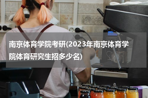 南京体育学院考研(2023年南京体育学院体育研究生招多少名)