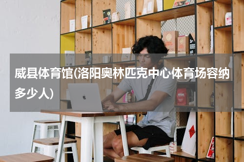 威县体育馆(洛阳奥林匹克中心体育场容纳多少人)