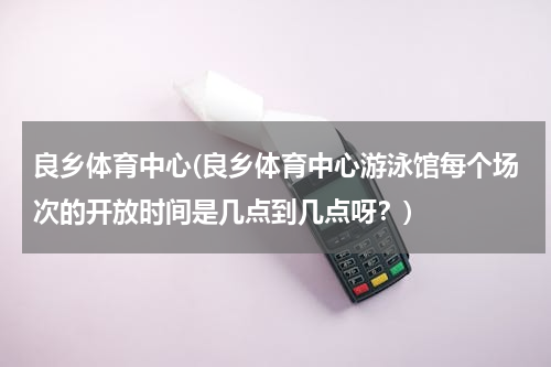 良乡体育中心(良乡体育中心游泳馆每个场次的开放时间是几点到几点呀？)