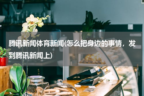 腾讯新闻体育新闻(怎么把身边的事情，发到腾讯新闻上)