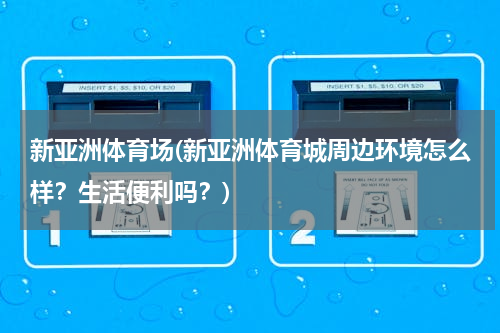 新亚洲体育场(新亚洲体育城周边环境怎么样？生活便利吗？)