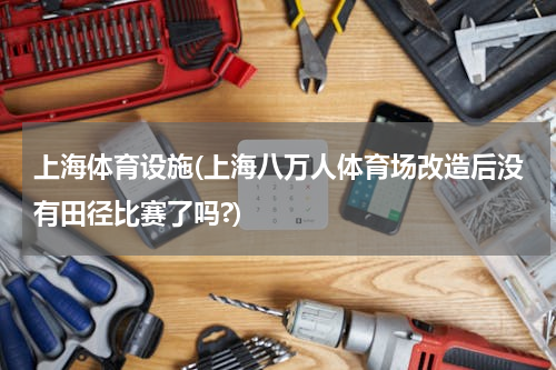 上海体育设施(上海八万人体育场改造后没有田径比赛了吗?)