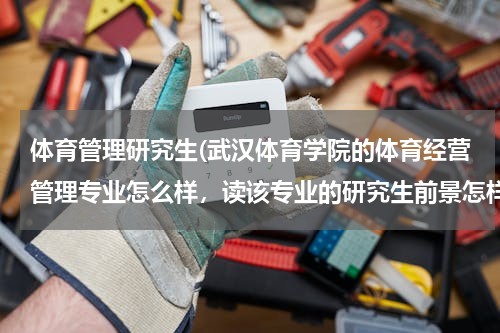体育管理研究生(武汉体育学院的体育经营管理专业怎么样，读该专业的研究生前景怎样？)