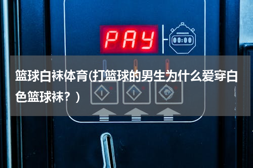 篮球白袜体育(打篮球的男生为什么爱穿白色篮球袜？)