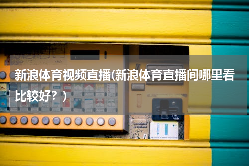 新浪体育视频直播(新浪体育直播间哪里看比较好？)