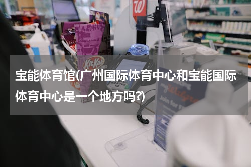 宝能体育馆(广州国际体育中心和宝能国际体育中心是一个地方吗?)