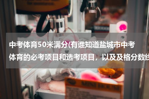 中考体育50米满分(有谁知道盐城市中考体育的必考项目和选考项目，以及及格分数线和满分多少)