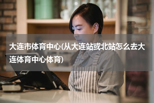 大连市体育中心(从大连站或北站怎么去大连体育中心体育)