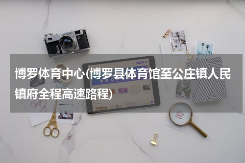博罗体育中心(博罗县体育馆至公庄镇人民镇府全程高速路程)