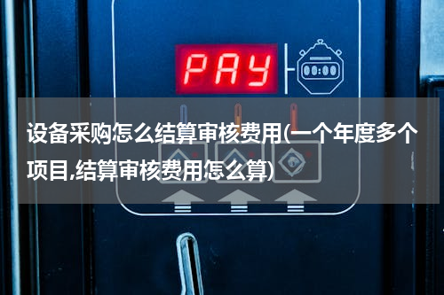 设备采购怎么结算审核费用(一个年度多个项目,结算审核费用怎么算)