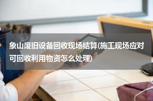 象山废旧设备回收现场结算(施工现场应对可回收利用物资怎么处理)