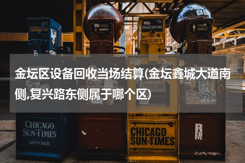 金坛区设备回收当场结算(金坛鑫城大道南侧,复兴路东侧属于哪个区)