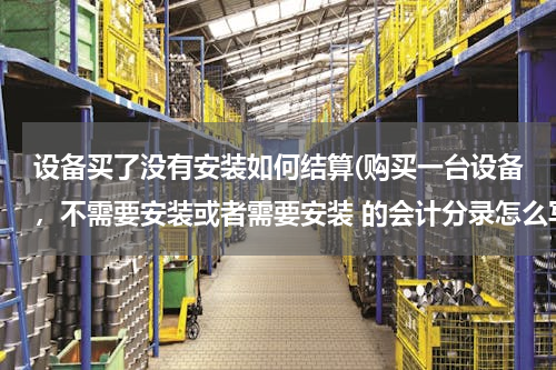 设备买了没有安装如何结算(购买一台设备，不需要安装或者需要安装 的会计分录怎么写)