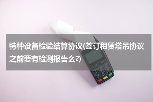 特种设备检验结算协议(签订租赁塔吊协议之前要有检测报告么?)